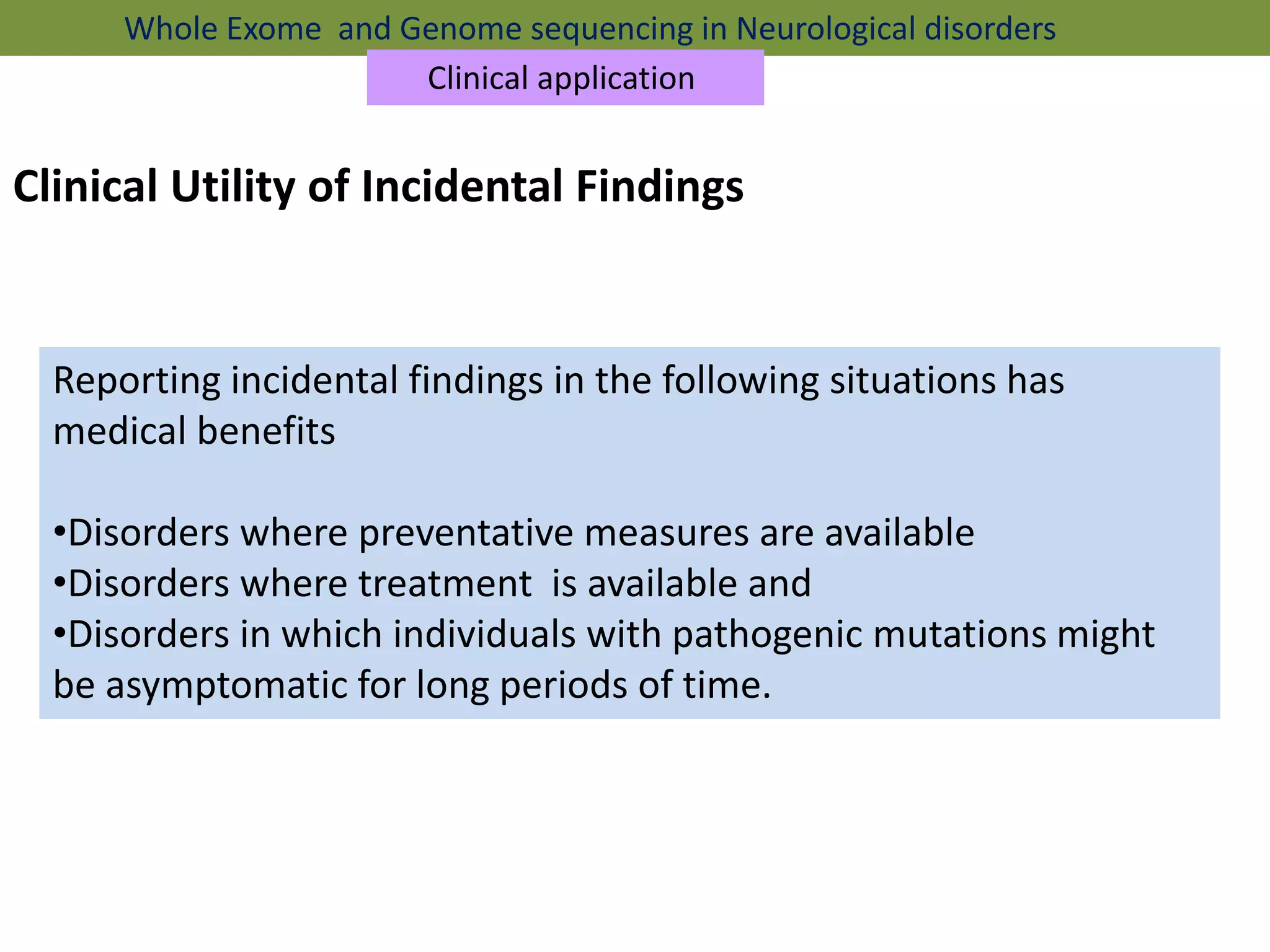Clinical Utility of Incidental Findings
Reporting incidental findings in the following situations has
medical benefits
•Disorders where preventative measures are available
•Disorders where treatment is available and
•Disorders in which individuals with pathogenic mutations might
be asymptomatic for long periods of time.
Whole Exome and Genome sequencing in Neurological disorders
Clinical application
 