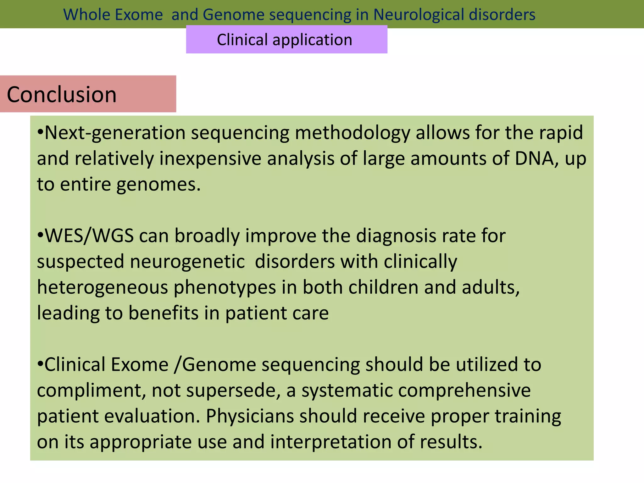 Conclusion
•Next-generation sequencing methodology allows for the rapid
and relatively inexpensive analysis of large amounts of DNA, up
to entire genomes.
•WES/WGS can broadly improve the diagnosis rate for
suspected neurogenetic disorders with clinically
heterogeneous phenotypes in both children and adults,
leading to benefits in patient care
•Clinical Exome /Genome sequencing should be utilized to
compliment, not supersede, a systematic comprehensive
patient evaluation. Physicians should receive proper training
on its appropriate use and interpretation of results.
Whole Exome and Genome sequencing in Neurological disorders
Clinical application
 