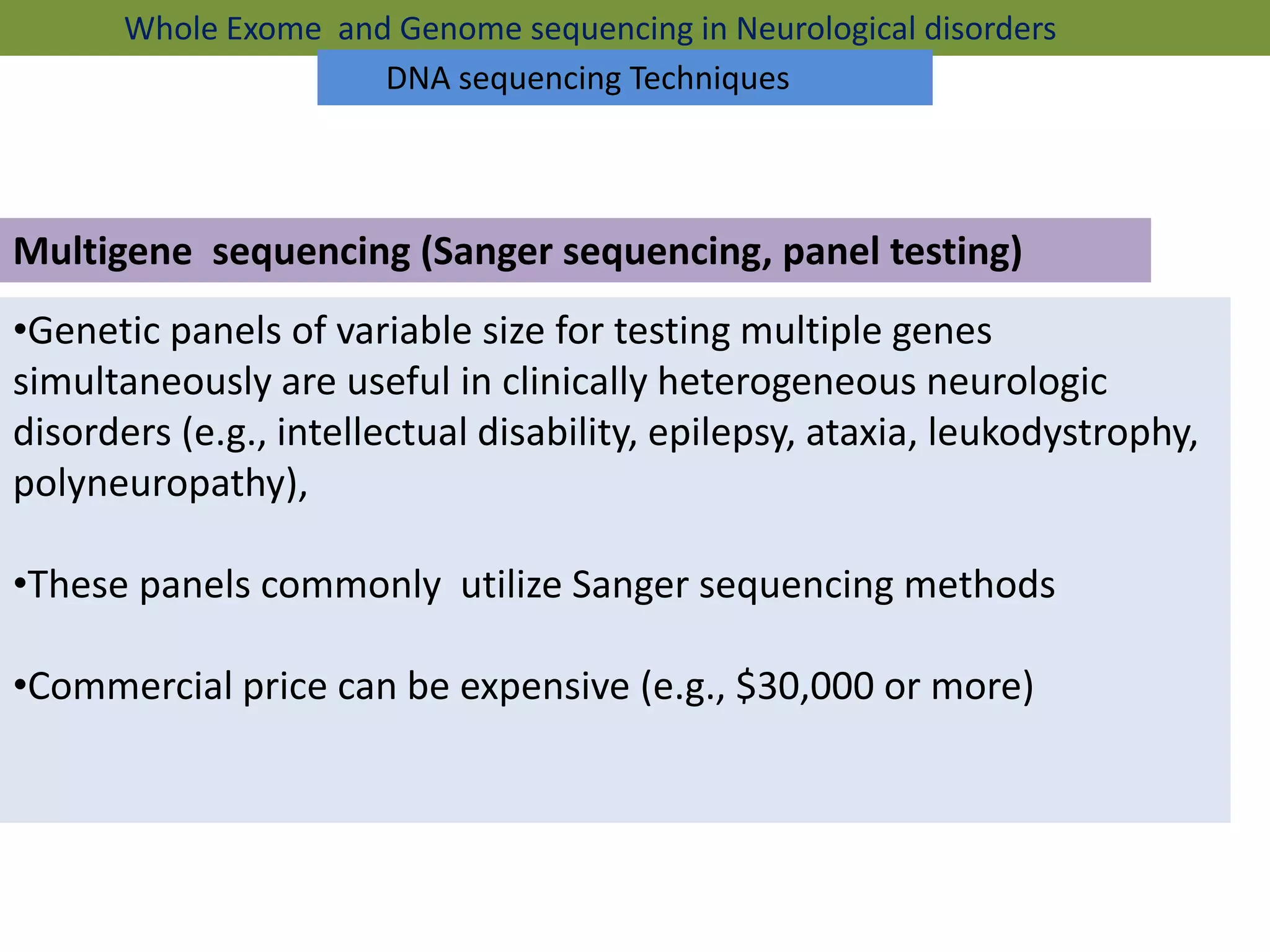 Multigene sequencing (Sanger sequencing, panel testing)
•Genetic panels of variable size for testing multiple genes
simultaneously are useful in clinically heterogeneous neurologic
disorders (e.g., intellectual disability, epilepsy, ataxia, leukodystrophy,
polyneuropathy),
•These panels commonly utilize Sanger sequencing methods
•Commercial price can be expensive (e.g., $30,000 or more)
Whole Exome and Genome sequencing in Neurological disorders
DNA sequencing Techniques
 