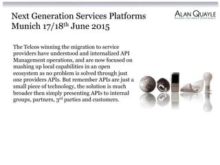 Next Generation Services Platforms
Munich 17/18th June 2015
The Telcos winning the migration to service
providers have understood and internalized API
Management operations, and are now focused on
mashing up local capabilities in an open
ecosystem as no problem is solved through just
one providers APIs. But remember APIs are just a
small piece of technology, the solution is much
broader then simply presenting APIs to internal
groups, partners, 3rd parties and customers.
 