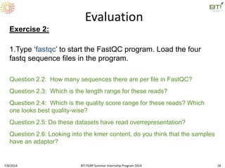 Question 2.2: How many sequences there are per file in FastQC?
Question 2.3: Which is the length range for these reads?
Question 2.4: Which is the quality score range for these reads? Which
one looks best quality-wise?
Question 2.5: Do these datasets have read overrepresentation?
Question 2.6: Looking into the kmer content, do you think that the samples
have an adaptor?
Evaluation
Exercise 2:
1.Type ‘fastqc’ to start the FastQC program. Load the four
fastq sequence files in the program.
7/8/2014 BTI PGRP Summer Internship Program 2014 18
 