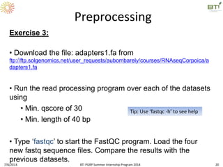 Exercise 3:
• Download the file: adapters1.fa from
ftp://ftp.solgenomics.net/user_requests/aubombarely/courses/RNAseqCorpoica/a
dapters1.fa
• Run the read processing program over each of the datasets
using
• Min. qscore of 30
• Min. length of 40 bp
• Type ‘fastqc’ to start the FastQC program. Load the four
new fastq sequence files. Compare the results with the
previous datasets.
Preprocessing
Tip: Use ‘fastqc -h’ to see help
7/8/2014 BTI PGRP Summer Internship Program 2014 20
 