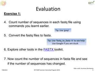 Exercise 1:
4. Count number of sequences in each fastq file using
commands you learnt earlier.
5. Convert the fastq files to fasta.
6. Explore other tools in the FASTX toolkit.
7. Now count the number of sequences in fasta file and see
if the number of sequences has changed.
Evaluation
Tip: Use ‘grep’
Tip: Use ‘fastq_to_fasta -h’ to see help
Use Google if you are stuck
7/8/2014 BTI PGRP Summer Internship Program 2014 5
Slide credit: Aureliano Bombarely
 