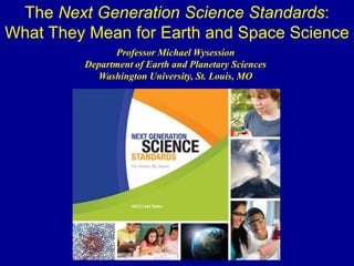 Professor Michael Wysession
Department of Earth and Planetary Sciences
Washington University, St. Louis, MO
The Next Generation Science Standards:
What They Mean for Earth and Space Science
 