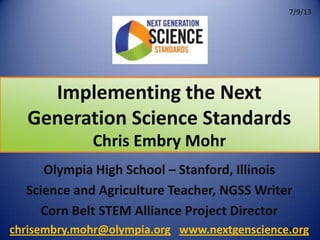 Implementing the Next
Generation Science Standards
5/31/12
Chris Embry Mohr
Olympia High School – Stanford, Illinois
Science and Agriculture Teacher, NGSS Writer
Corn Belt STEM Alliance Project Director
chrisembry.mohr@olympia.org www.nextgenscience.org
7/9/13
 