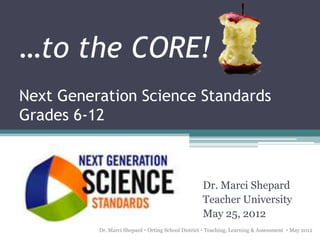 …to the CORE!
Next Generation Science Standards
Grades 6-12



                                                    Dr. Marci Shepard
                                                    Teacher University
                                                    May 25, 2012
          Dr. Marci Shepard  Orting School District  Teaching, Learning & Assessment  May 2012
 