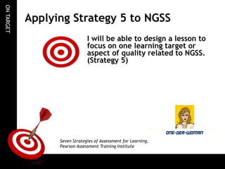 ON TARGET

Applying Strategy 5 to NGSS
I will be able to design a lesson to
focus on one learning target or
aspect of quality related to NGSS.
(Strategy 5)

Seven Strategies of Assessment for Learning,
Pearson Assessment Training Institute

 