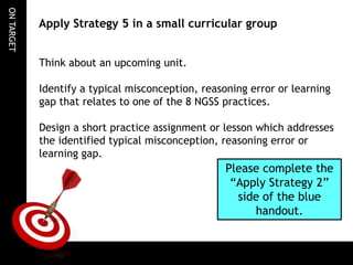 ON TARGET

Apply Strategy 5 in a small curricular group
Think about an upcoming unit.
Identify a typical misconception, reasoning error or learning
gap that relates to one of the 8 NGSS practices.
Design a short practice assignment or lesson which addresses
the identified typical misconception, reasoning error or
learning gap.

Please complete the
“Apply Strategy 2”
side of the blue
handout.

 