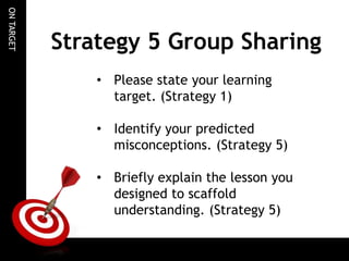 ON TARGET

Strategy 5 Group Sharing
• Please state your learning
target. (Strategy 1)
• Identify your predicted
misconceptions. (Strategy 5)
• Briefly explain the lesson you
designed to scaffold
understanding. (Strategy 5)

 