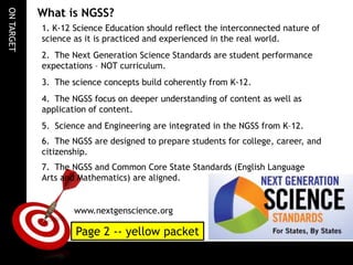 ON TARGET

What is NGSS?
1. K-12 Science Education should reflect the interconnected nature of
science as it is practiced and experienced in the real world.
2. The Next Generation Science Standards are student performance
expectations – NOT curriculum.
3. The science concepts build coherently from K-12.
4. The NGSS focus on deeper understanding of content as well as
application of content.
5. Science and Engineering are integrated in the NGSS from K–12.
6. The NGSS are designed to prepare students for college, career, and
citizenship.
7. The NGSS and Common Core State Standards (English Language
Arts and Mathematics) are aligned.

www.nextgenscience.org

Page 2 -- yellow packet

 