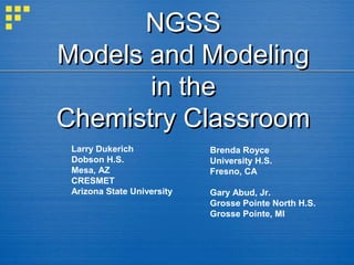 NGSS
Models and Modeling
in the
Chemistry Classroom
Larry Dukerich
Dobson H.S.
Mesa, AZ
CRESMET
Arizona State University

Brenda Royce
University H.S.
Fresno, CA
Gary Abud, Jr.
Grosse Pointe North H.S.
Grosse Pointe, MI

 