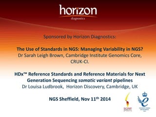 Sponsored by Horizon Diagnostics: 
The Use of Standards in NGS: Managing Variability in NGS? 
Dr Sarah Leigh Brown, Cambridge Institute Genomics Core, 
CRUK-CI. 
HDx™ Reference Standards and Reference Materials for Next 
Generation Sequencing somatic variant pipelines 
Dr Louisa Ludbrook, Horizon Discovery, Cambridge, UK 
NGS Sheffield, Nov 11th 2014 
 
