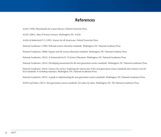 AAPT
26
References
AAAS. (1994). Benchmarks for science literacy. Oxford University Press.
AAAS. (2001). Atlas of Science Literacy. Washington, DC: AAAS.
AAAS, & Rutherford, F. J. (1991). Science for all Americans. Oxford University Press.
National Academies. (1996). National science education standards. Washington, DC: National Academy Press.
National Academies. (2000). Inquiry and the science education standards. Washington, DC: National Academy Press.
National Academies. (2012). A Framework for K-12 Science Education. Washington, DC: National Academies Press.
National Academies. (2014). Developing assessments for the next generation science standards. Washington, DC: National Academies Press.
National Academies. (2014). Literacy for science: Exploring the intersection of the next generation science standards and common core for
ELA standards: A workshop summary. Washington, DC: National Academies Press.
National Academies. (2015). A guide to implementing the next generation science standards. Washington, DC: National Academies Press.
NGSS Lead States. (2013). Next generation science standards: For states, by states. Washington, DC: The National Academies Press.
 