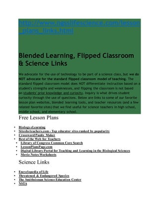 http://www.ngsslifescience.com/lesson
_plans_links.html
Blended Learning, Flipped Classroom
& Science Links
We advocate for the use of technology to be part of a science class, but we do
NOT advocate for the standard flipped classroom model of teaching. The
standard flipped classroom model does NOT differentiate instruction based on a
student's strengths and weaknesses, and flipping the classroom is not based
on students' prior knowledge and curiosity. Inquiry is what drives student
curiosity through the use of questions. Below are links to some of our favorite
lesson plan websites, blended learning tools, and teacher resources (and a few
related favorite sites) that we find useful for science teachers in high school,
middle school, and elementary school.
Free Lesson Plans
 Biology eLearning
 Sitesforteachers.com - Top educator sites ranked by popularity
 Crossword Puzzle Maker
 Best of the Web for Teachers
 Library of Congress Common Core Search
 LessonPlansPage.com
 Digital Library Portal for Teaching and Learning in the Biological Sciences
 Movie Notes Worksheets
Science Links
 Encyclopedia of Life
 Threatened & Endangered Species
 The Smithsionan Science Education Center
 NSTA
 