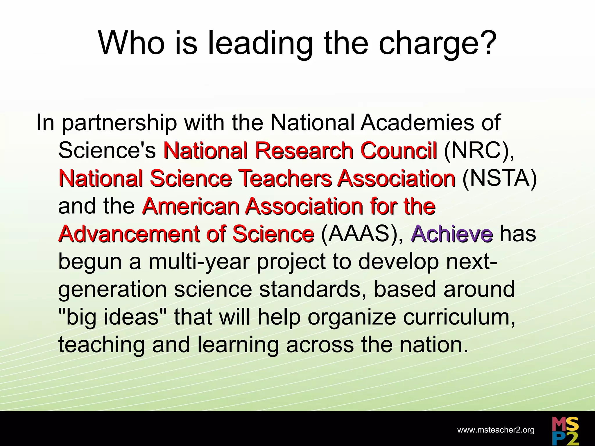 Who is leading the charge?

In partnership with the National Academies of
  Science's National Research Council (NRC),
  National Science Teachers Association (NSTA)
  and the American Association for the
  Advancement of Science (AAAS), Achieve has
  begun a multi-year project to develop next-
  generation science standards, based around
  "big ideas" that will help organize curriculum,
  teaching and learning across the nation.


                                         www.msteacher2.org
                       -
 