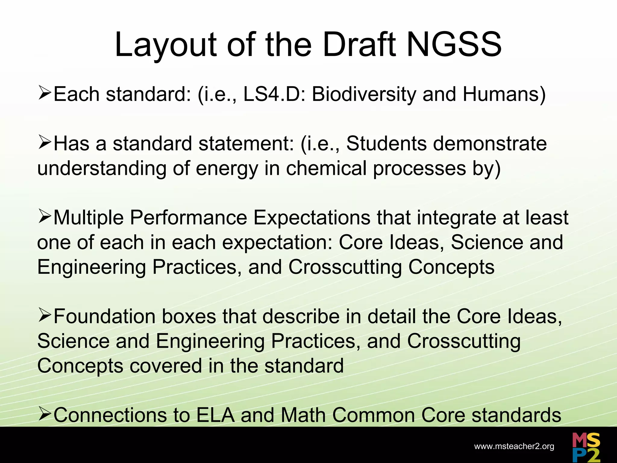 Layout of the Draft NGSS
Each standard: (i.e., LS4.D: Biodiversity and Humans)

Has a standard statement: (i.e., Students demonstrate
understanding of energy in chemical processes by)

Multiple Performance Expectations that integrate at least
one of each in each expectation: Core Ideas, Science and
Engineering Practices, and Crosscutting Concepts

Foundation boxes that describe in detail the Core Ideas,
Science and Engineering Practices, and Crosscutting
Concepts covered in the standard

Connections to ELA and Math Common Core standards
                                               www.msteacher2.org
                          -
 