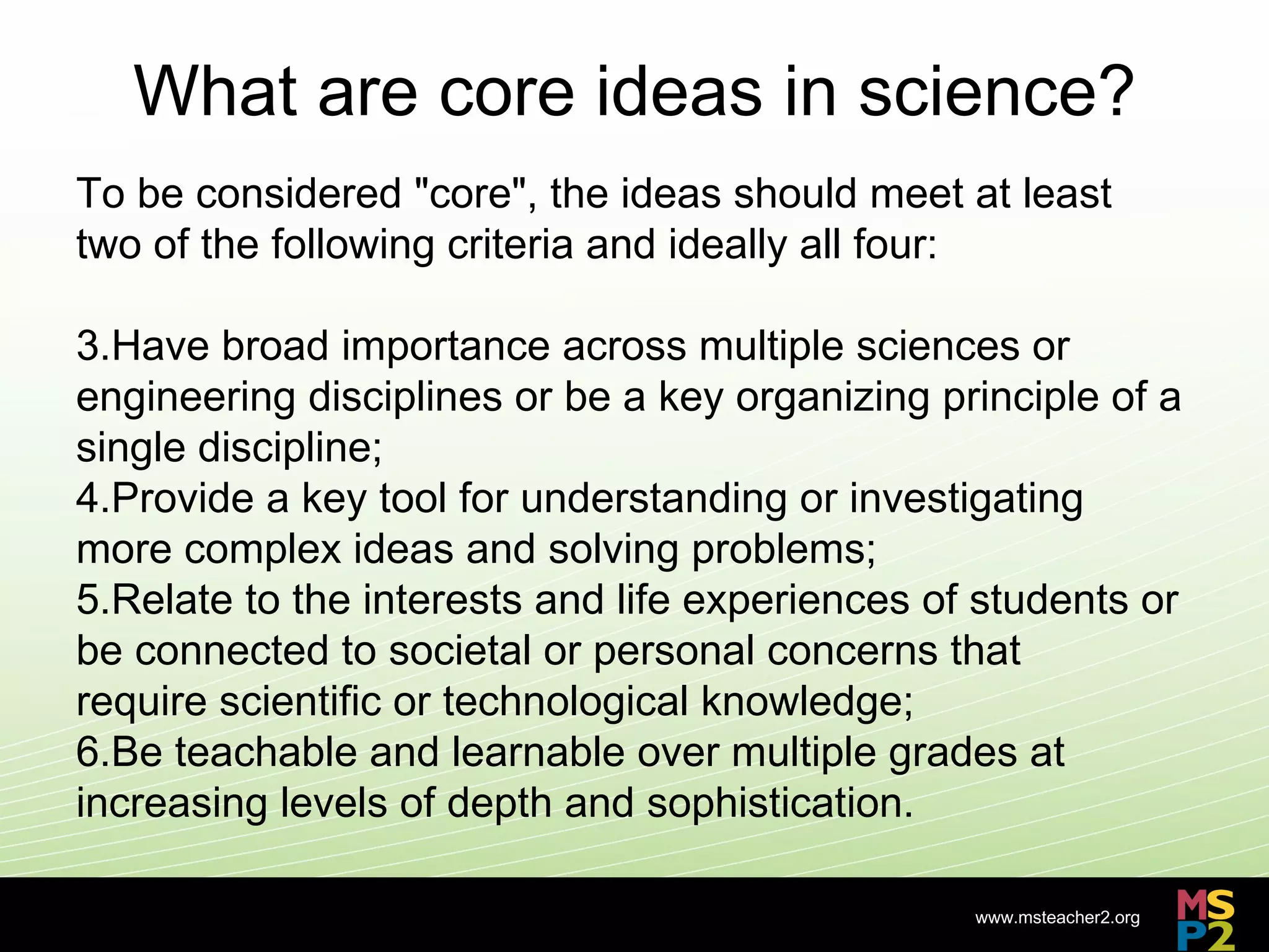 What are core ideas in science?
To be considered "core", the ideas should meet at least
two of the following criteria and ideally all four:

3.Have broad importance across multiple sciences or
engineering disciplines or be a key organizing principle of a
single discipline;
4.Provide a key tool for understanding or investigating
more complex ideas and solving problems;
5.Relate to the interests and life experiences of students or
be connected to societal or personal concerns that
require scientific or technological knowledge;
6.Be teachable and learnable over multiple grades at
increasing levels of depth and sophistication.

                                                 www.msteacher2.org
                            -
 
