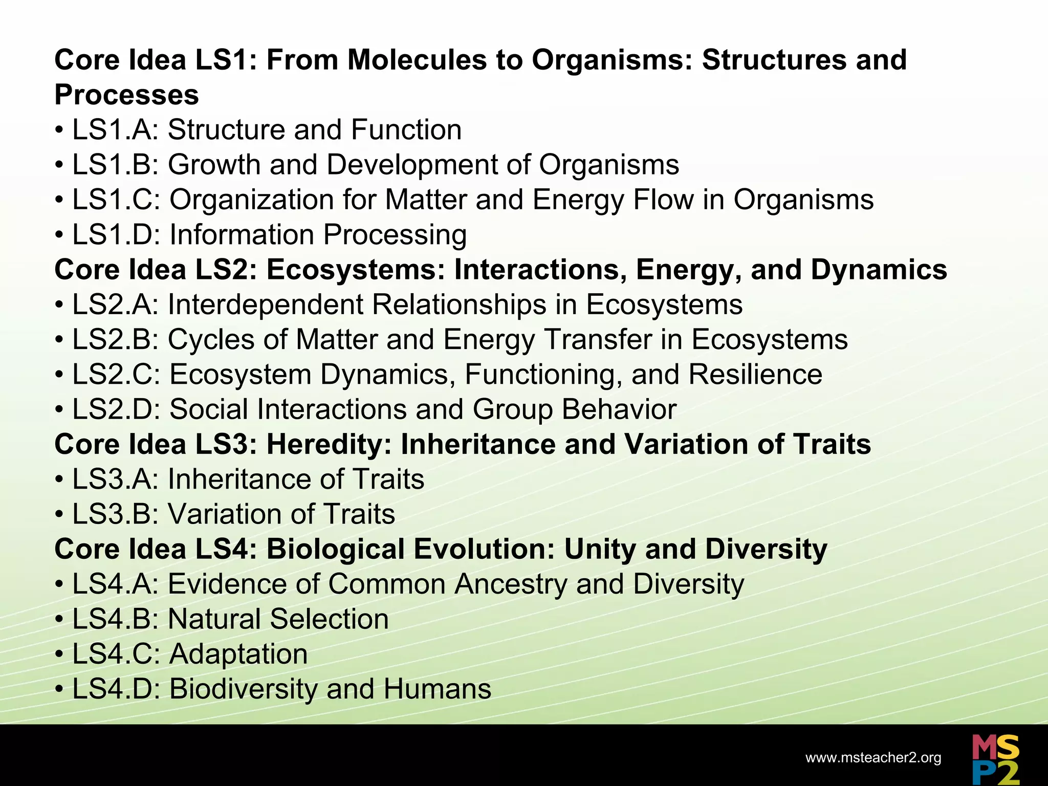 Core Idea LS1: From Molecules to Organisms: Structures and
Processes
• LS1.A: Structure and Function
• LS1.B: Growth and Development of Organisms
• LS1.C: Organization for Matter and Energy Flow in Organisms
• LS1.D: Information Processing
Core Idea LS2: Ecosystems: Interactions, Energy, and Dynamics
• LS2.A: Interdependent Relationships in Ecosystems
• LS2.B: Cycles of Matter and Energy Transfer in Ecosystems
• LS2.C: Ecosystem Dynamics, Functioning, and Resilience
• LS2.D: Social Interactions and Group Behavior
Core Idea LS3: Heredity: Inheritance and Variation of Traits
• LS3.A: Inheritance of Traits
• LS3.B: Variation of Traits
Core Idea LS4: Biological Evolution: Unity and Diversity
• LS4.A: Evidence of Common Ancestry and Diversity
• LS4.B: Natural Selection
• LS4.C: Adaptation
• LS4.D: Biodiversity and Humans

                                                   www.msteacher2.org
                             -
 
