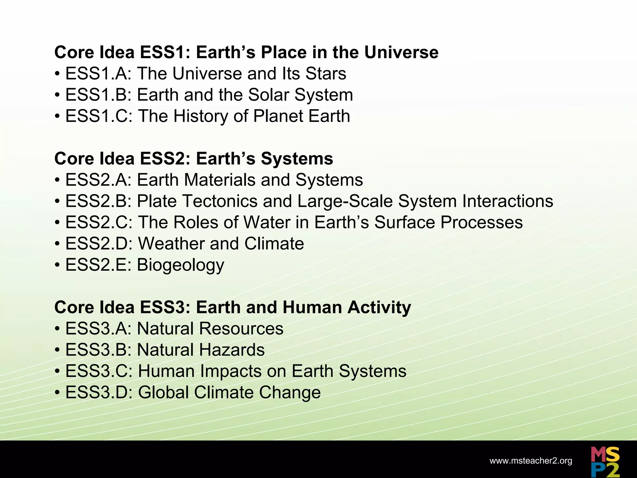 Core Idea ESS1: Earth’s Place in the Universe
• ESS1.A: The Universe and Its Stars
• ESS1.B: Earth and the Solar System
• ESS1.C: The History of Planet Earth

Core Idea ESS2: Earth’s Systems
• ESS2.A: Earth Materials and Systems
• ESS2.B: Plate Tectonics and Large-Scale System Interactions
• ESS2.C: The Roles of Water in Earth’s Surface Processes
• ESS2.D: Weather and Climate
• ESS2.E: Biogeology

Core Idea ESS3: Earth and Human Activity
• ESS3.A: Natural Resources
• ESS3.B: Natural Hazards
• ESS3.C: Human Impacts on Earth Systems
• ESS3.D: Global Climate Change


                                                     www.msteacher2.org
                             -
 