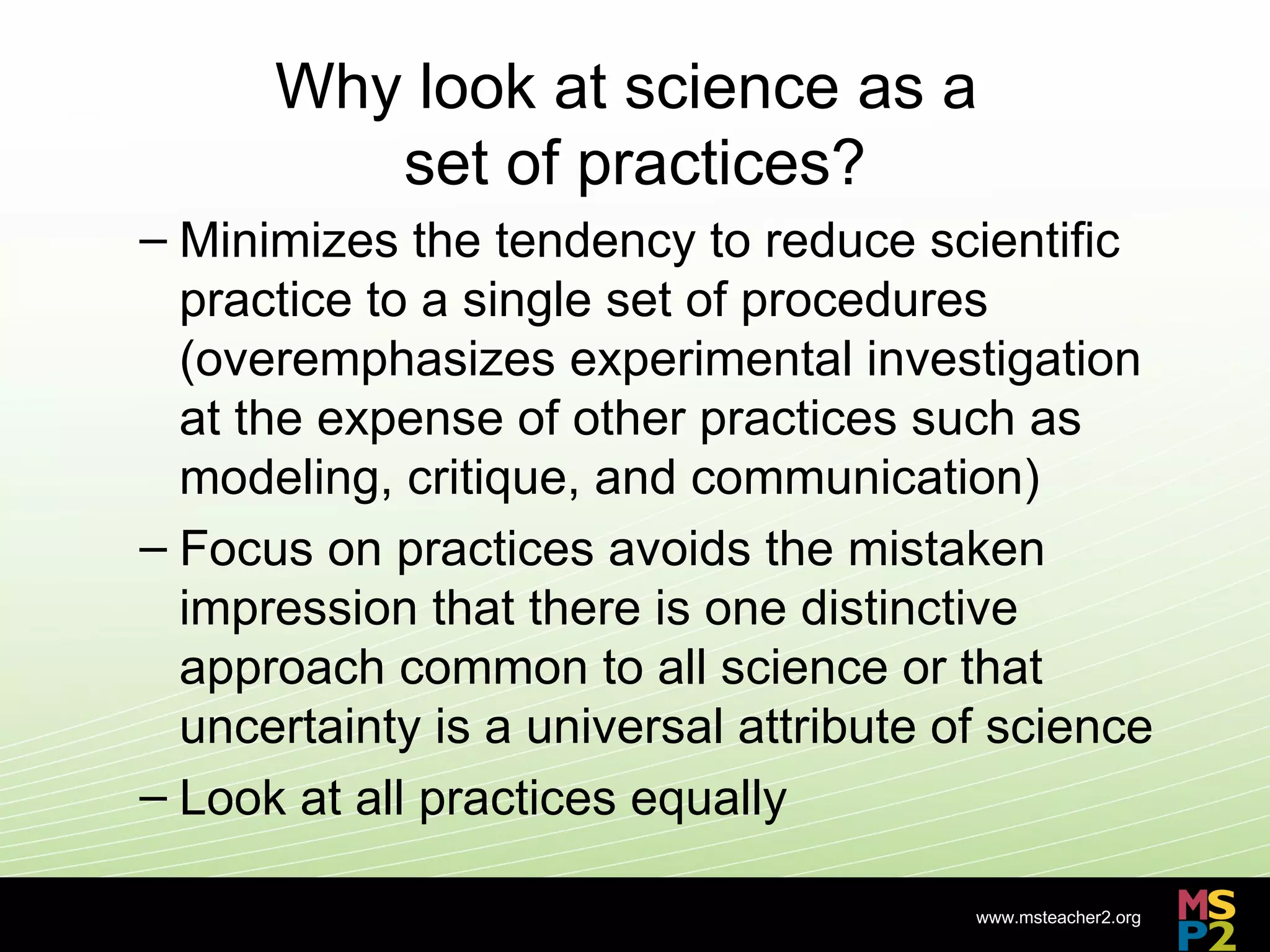 Why look at science as a
         set of practices?
– Minimizes the tendency to reduce scientific
  practice to a single set of procedures
  (overemphasizes experimental investigation
  at the expense of other practices such as
  modeling, critique, and communication)
– Focus on practices avoids the mistaken
  impression that there is one distinctive
  approach common to all science or that
  uncertainty is a universal attribute of science
– Look at all practices equally

                                        www.msteacher2.org
                     -
 