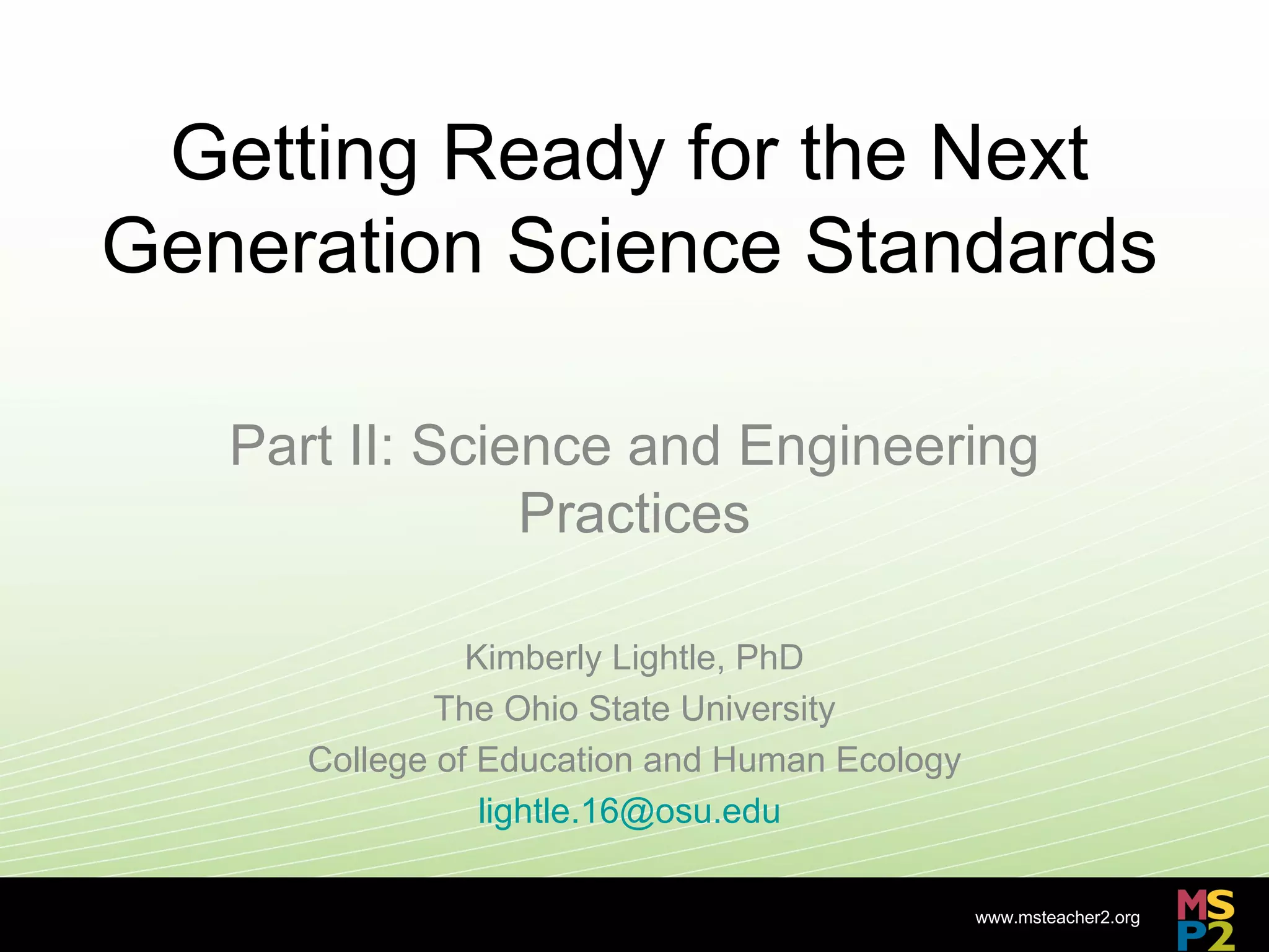 Getting Ready for the Next
Generation Science Standards

   Part II: Science and Engineering
                Practices

                Kimberly Lightle, PhD
              The Ohio State University
      College of Education and Human Ecology
                 lightle.16@osu.edu

                                               www.msteacher2.org
                      -
 
