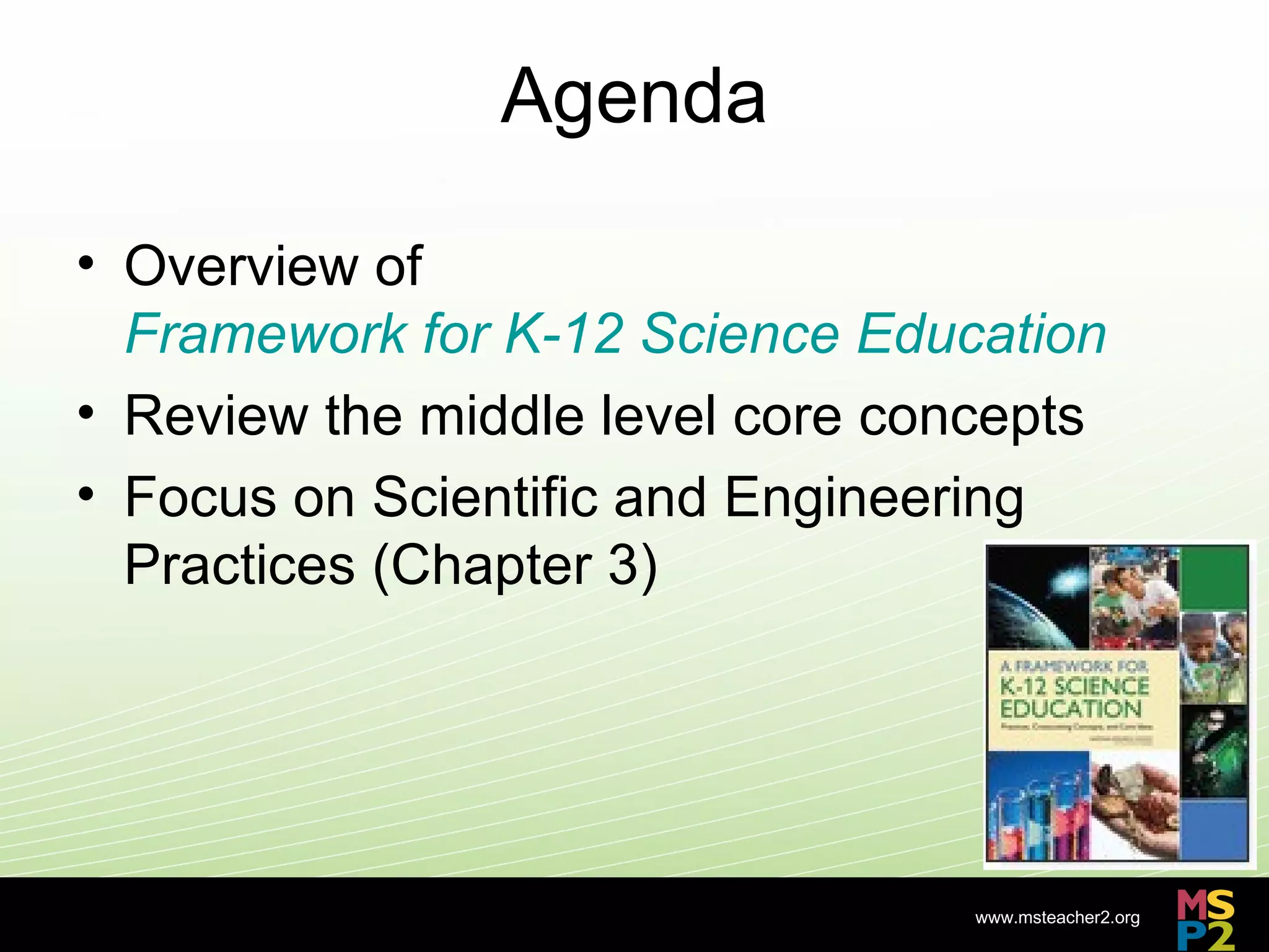 Agenda

• Overview of
  Framework for K-12 Science Education
• Review the middle level core concepts
• Focus on Scientific and Engineering
  Practices (Chapter 3)




                                  www.msteacher2.org
                   -
 