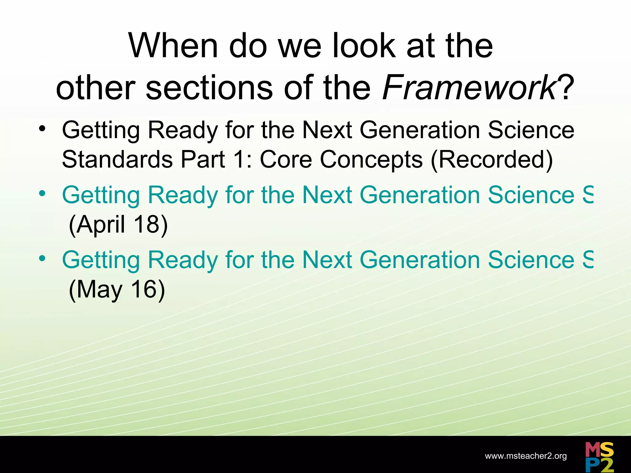 When do we look at the
 other sections of the Framework?
• Getting Ready for the Next Generation Science
  Standards Part 1: Core Concepts (Recorded)
• Getting Ready for the Next Generation Science Stan
  (April 18)
• Getting Ready for the Next Generation Science Stan
  (May 16)




                                       www.msteacher2.org
                      -
 