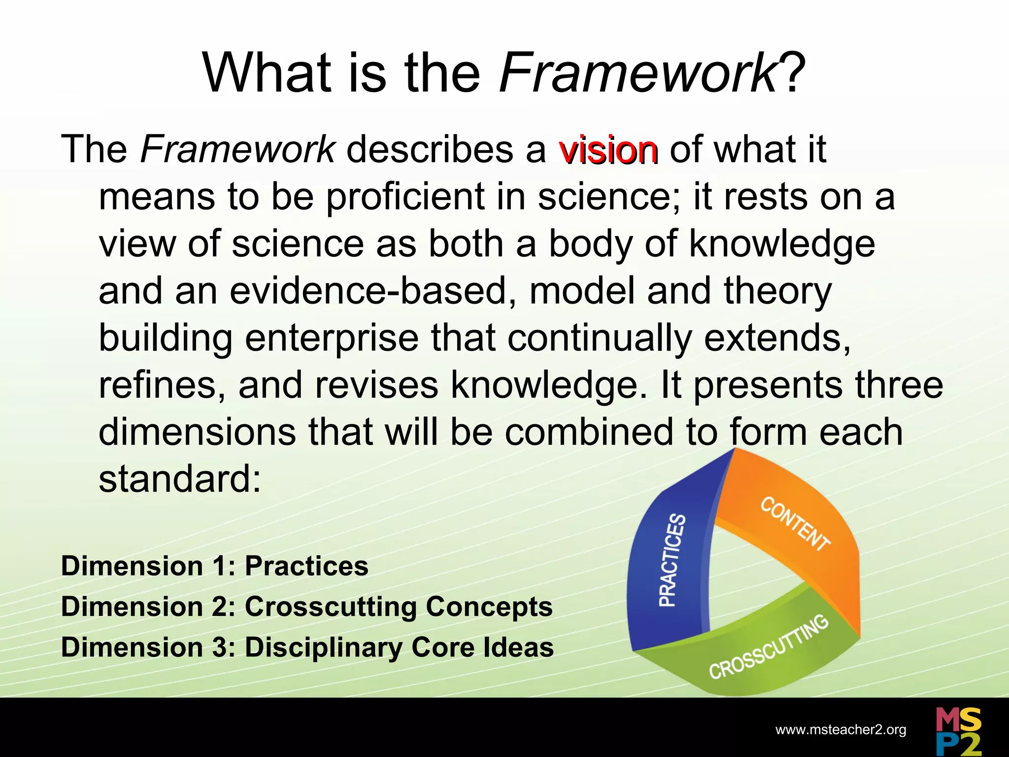 What is the Framework?
The Framework describes a vision of what it
  means to be proficient in science; it rests on a
  view of science as both a body of knowledge
  and an evidence-based, model and theory
  building enterprise that continually extends,
  refines, and revises knowledge. It presents three
  dimensions that will be combined to form each
  standard:

Dimension 1: Practices
Dimension 2: Crosscutting Concepts
Dimension 3: Disciplinary Core Ideas

                                         www.msteacher2.org
                             -
 