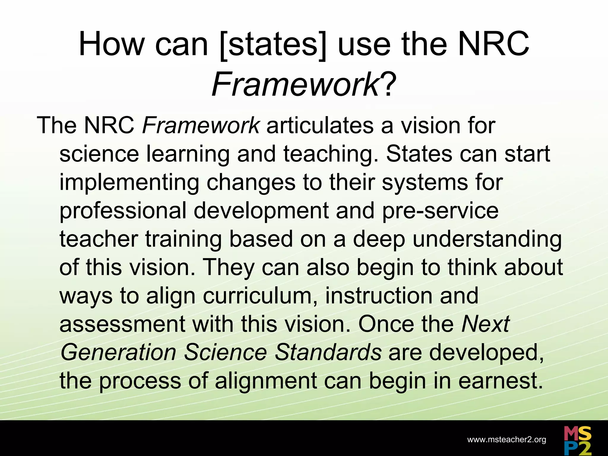How can [states] use the NRC
           Framework?
The NRC Framework articulates a vision for
  science learning and teaching. States can start
  implementing changes to their systems for
  professional development and pre-service
  teacher training based on a deep understanding
  of this vision. They can also begin to think about
  ways to align curriculum, instruction and
  assessment with this vision. Once the Next
  Generation Science Standards are developed,
  the process of alignment can begin in earnest.

                                          www.msteacher2.org
                        -
 
