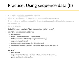 • NGS is just a technology generating data
• Scientists need assays in order to get from questions to answers
• Great variety of problems, scientific fields, target molecules, biological mechanism
etc. to work on
• General scheme
• find differences („variants“) via comparison („alignments“)
• Examples for sequencing assays:
– whole genome
– exome („poor man‘s genome“), transcriptome
– RNA expression quantification (analogous to microarrays)
– epigenome („regulatome“)
– amplicons (deep sequencing on few defined targets)
– metagenome (genomic content of a biosphere; water, biofilm, gut flora, …)
– …
• for what?
– basic research
– diagnostics (paternity tests, hereditary defects, tumor characterization, …)
– gain in resolution in existing efforts
Practice: Using sequence data (II)
 