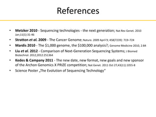 References
• Metzker 2010 - Sequencing technologies - the next generation; Nat Rev Genet. 2010
Jan;11(1):31-46
• Stratton et al. 2009 - The Cancer Genome; Nature. 2009 April 9; 458(7239): 719–724
• Mardis 2010 - The $1,000 genome, the $100,000 analysis?; Genome Medicine 2010, 2:84
• Liu et al. 2012 - Comparison of Next-Generation Sequencing Systems; J Biomed
Biotechnol. 2012;2012:251364
• Kedes & Campany 2011 - The new date, new format, new goals and new sponsor
of the Archon Genomics X PRIZE competition; Nat Genet. 2011 Oct 27;43(11):1055-8
• Science Poster „The Evolution of Sequencing Technology“
 