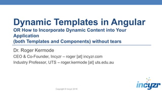 Copyright © Incyzr 2018
Dynamic Templates in Angular
OR How to Incorporate Dynamic Content into Your
Application
(both Templates and Components) without tears
Dr. Roger Kermode
CEO & Co-Founder, Incyzr – roger [at] incyzr.com
Industry Professor, UTS – roger.kermode [at] uts.edu.au
 
