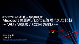 IT エンジニアのための 流し読み Windows 10
Microsoft の更新プログラム管理インフラ比較
～ WU / WSUS / SCCM の違い ～
2019 年 6 月
太田 卓也
takuya.ohta@outlook.com
 