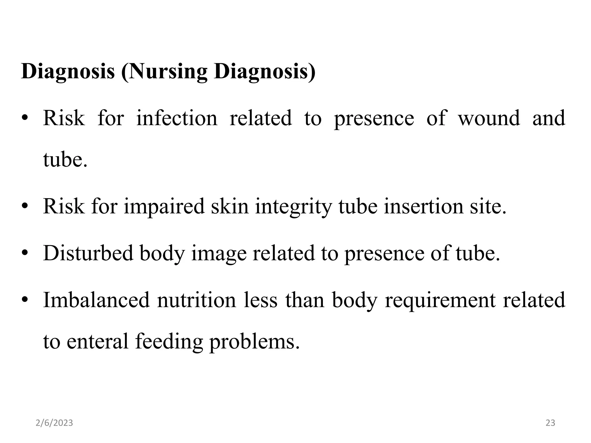 Diagnosis (Nursing Diagnosis)
• Risk for infection related to presence of wound and
tube.
• Risk for impaired skin integrity tube insertion site.
• Disturbed body image related to presence of tube.
• Imbalanced nutrition less than body requirement related
to enteral feeding problems.
2/6/2023 23
 