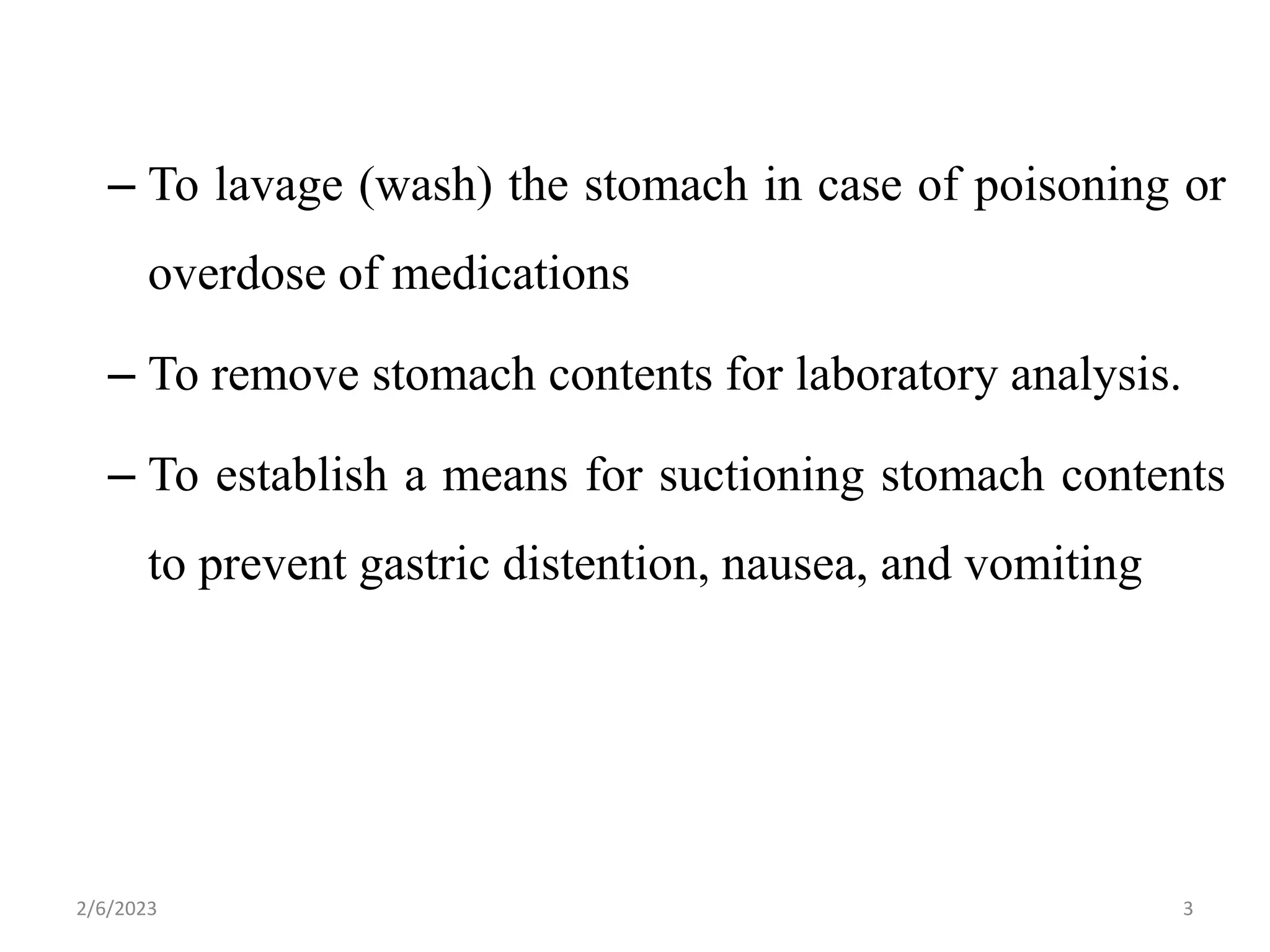 – To lavage (wash) the stomach in case of poisoning or
overdose of medications
– To remove stomach contents for laboratory analysis.
– To establish a means for suctioning stomach contents
to prevent gastric distention, nausea, and vomiting
2/6/2023 3
 