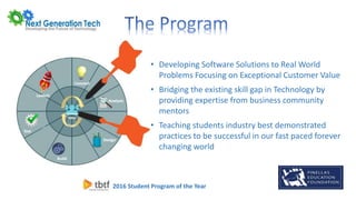 2016 Student Program of the Year
• Developing Software Solutions to Real World
Problems Focusing on Exceptional Customer Value
• Bridging the existing skill gap in Technology by
providing expertise from business community
mentors
• Teaching students industry best demonstrated
practices to be successful in our fast paced forever
changing world
 