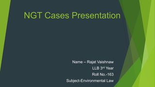 NGT Cases Presentation
Name – Rajat Vaishnaw
LLB 3rd Year
Roll No.-163
Subject-Environmental Law
 