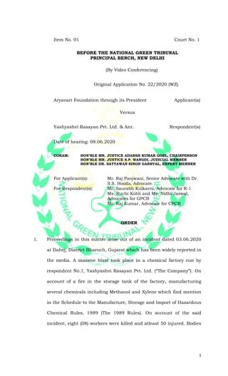 1
Item No. 01 Court No. 1
BEFORE THE NATIONAL GREEN TRIBUNAL
PRINCIPAL BENCH, NEW DELHI
(By Video Conferencing)
Original Application No. 22/2020 (WZ)
Aryavart Foundation through its President Applicant(s)
Versus
Yashyashvi Rasayan Pvt. Ltd. & Anr. Respondent(s)
Date of hearing: 08.06.2020
CORAM: HON’BLE MR. JUSTICE ADARSH KUMAR GOEL, CHAIRPERSON
HON’BLE MR. JUSTICE S.P. WANGDI, JUDICIAL MEMBER
HON’BLE DR. SATYAWAN SINGH GARBYAL, EXPERT MEMBER
For Applicant(s): Mr. Raj Panjwani, Senior Advocate with Dr.
S.S. Hooda, Advocate
For Respondent(s): Mr. Saurabh Kulkarni, Advocate for R-1
Ms. Ruchi Kohli and Ms. Nidhi Jaswal,
Advocates for GPCB
Mr. Raj Kumar, Advocate for CPCB
ORDER
1. Proceedings in this matter arise out of an incident dated 03.06.2020
at Dahej, District Bharuch, Gujarat which has been widely reported in
the media. A massive blast took place in a chemical factory run by
respondent No.1, Yashyashvi Rasayan Pvt. Ltd. (“The Company”). On
account of a fire in the storage tank of the factory, manufacturing
several chemicals including Methanol and Xylene which find mention
in the Schedule to the Manufacture, Storage and Import of Hazardous
Chemical Rules, 1989 (The 1989 Rules). On account of the said
incident, eight (08) workers were killed and atleast 50 injured. Bodies
 