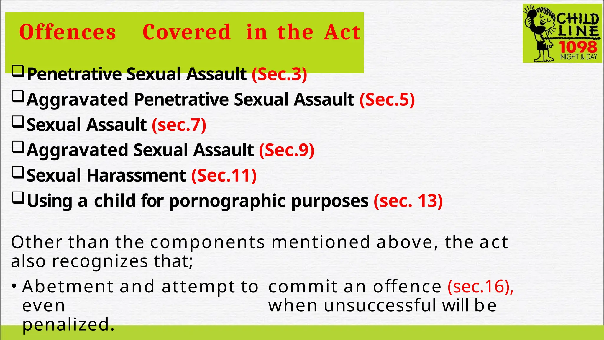 Offences Covered in the Act
Penetrative Sexual Assault (Sec.3)
Aggravated Penetrative Sexual Assault (Sec.5)
Sexual Assault (sec.7)
Aggravated Sexual Assault (Sec.9)
Sexual Harassment (Sec.11)
Using a child for pornographic purposes (sec. 13)
Other than the components mentioned above, the act
also recognizes that;
• Abetment and attempt to commit an offence (sec.16),
even when unsuccessful will be
penalized.
 