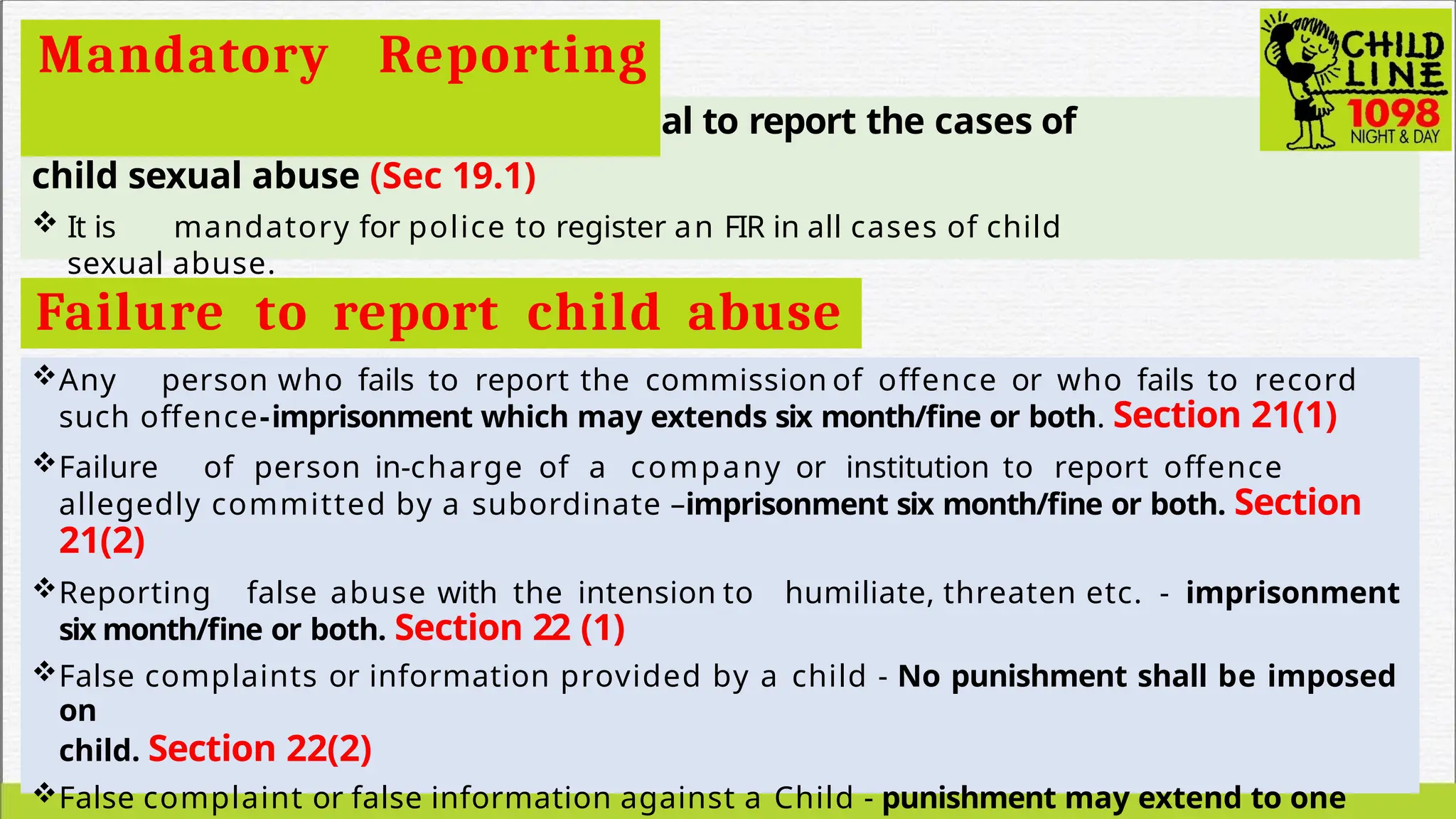  It is mandatory for every individual to report the cases of
child sexual abuse (Sec 19.1)
 It is mandatory for police to register an FIR in all cases of child
sexual abuse.
Mandatory Reporting
Failure to report child abuse
Any person who fails to report the commission of offence or who fails to record
such offence-imprisonment which may extends six month/fine or both. Section 21(1)
Failure of person in-charge of a company or institution to report offence
allegedly committed by a subordinate –imprisonment six month/fine or both. Section
21(2)
Reporting false abuse with the intension to humiliate, threaten etc. - imprisonment
six month/fine or both. Section 22 (1)
False complaints or information provided by a child - No punishment shall be imposed
on
child. Section 22(2)
False complaint or false information against a Child - punishment may extend to one
 