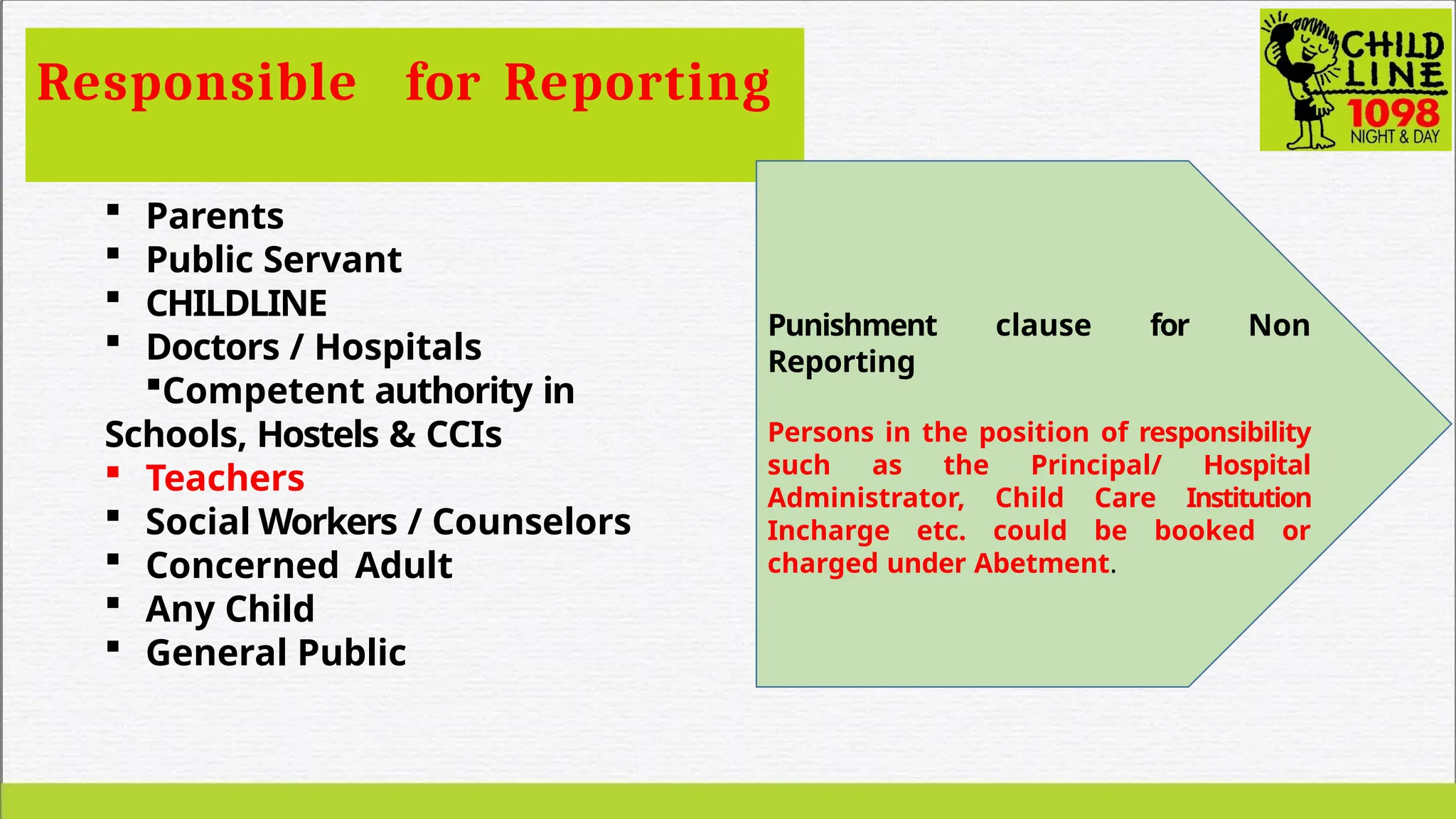 Responsible for Reporting
 Parents
 Public Servant
 CHILDLINE
 Doctors / Hospitals
Competent authority in
Schools, Hostels & CCIs
 Teachers
 Social Workers / Counselors
 Concerned Adult
 Any Child
 General Public
Punishment clause for Non
Reporting
Persons in the position of responsibility
such as the Principal/ Hospital
Administrator, Child Care Institution
Incharge etc. could be booked or
charged under Abetment.
 