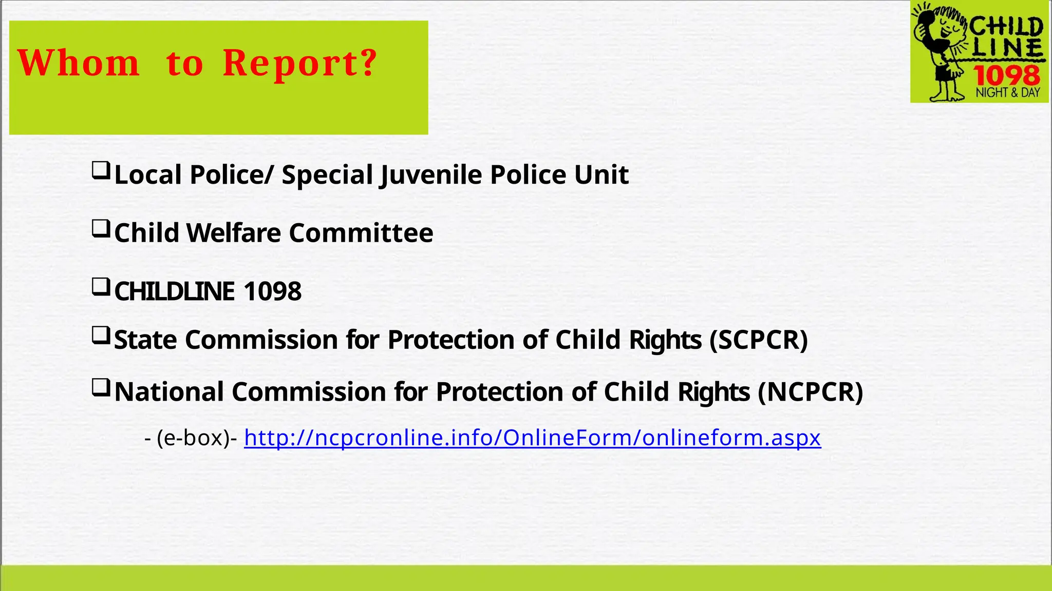 Whom to Report?
Local Police/ Special Juvenile Police Unit
Child Welfare Committee
CHILDLINE 1098
State Commission for Protection of Child Rights (SCPCR)
National Commission for Protection of Child Rights (NCPCR)
- (e-box)- http://ncpcronline.info/OnlineForm/onlineform.aspx
 