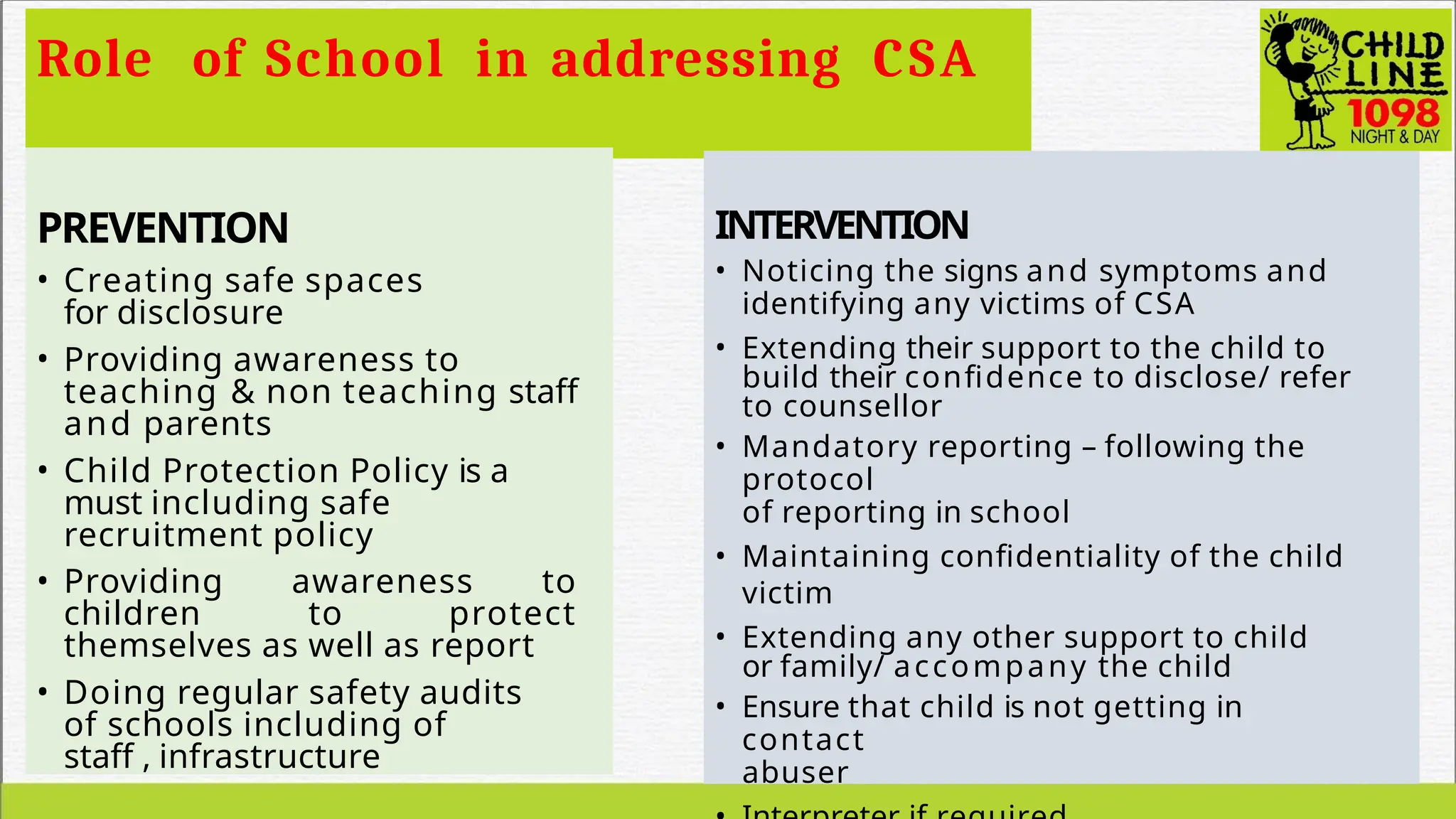 Role of School in addressing CSA
PREVENTION
• Creating safe spaces
for disclosure
• Providing awareness to
teaching & non teaching staff
and parents
• Child Protection Policy is a
must including safe
recruitment policy
• Providing awareness to
children to protect
themselves as well as report
• Doing regular safety audits
of schools including of
staff , infrastructure
INTERVENTION
• Noticing the signs and symptoms and
identifying any victims of CSA
• Extending their support to the child to
build their confidence to disclose/ refer
to counsellor
• Mandatory reporting – following the
protocol
of reporting in school
• Maintaining confidentiality of the child
victim
• Extending any other support to child
or family/ accompany the child
• Ensure that child is not getting in
contact
abuser
 