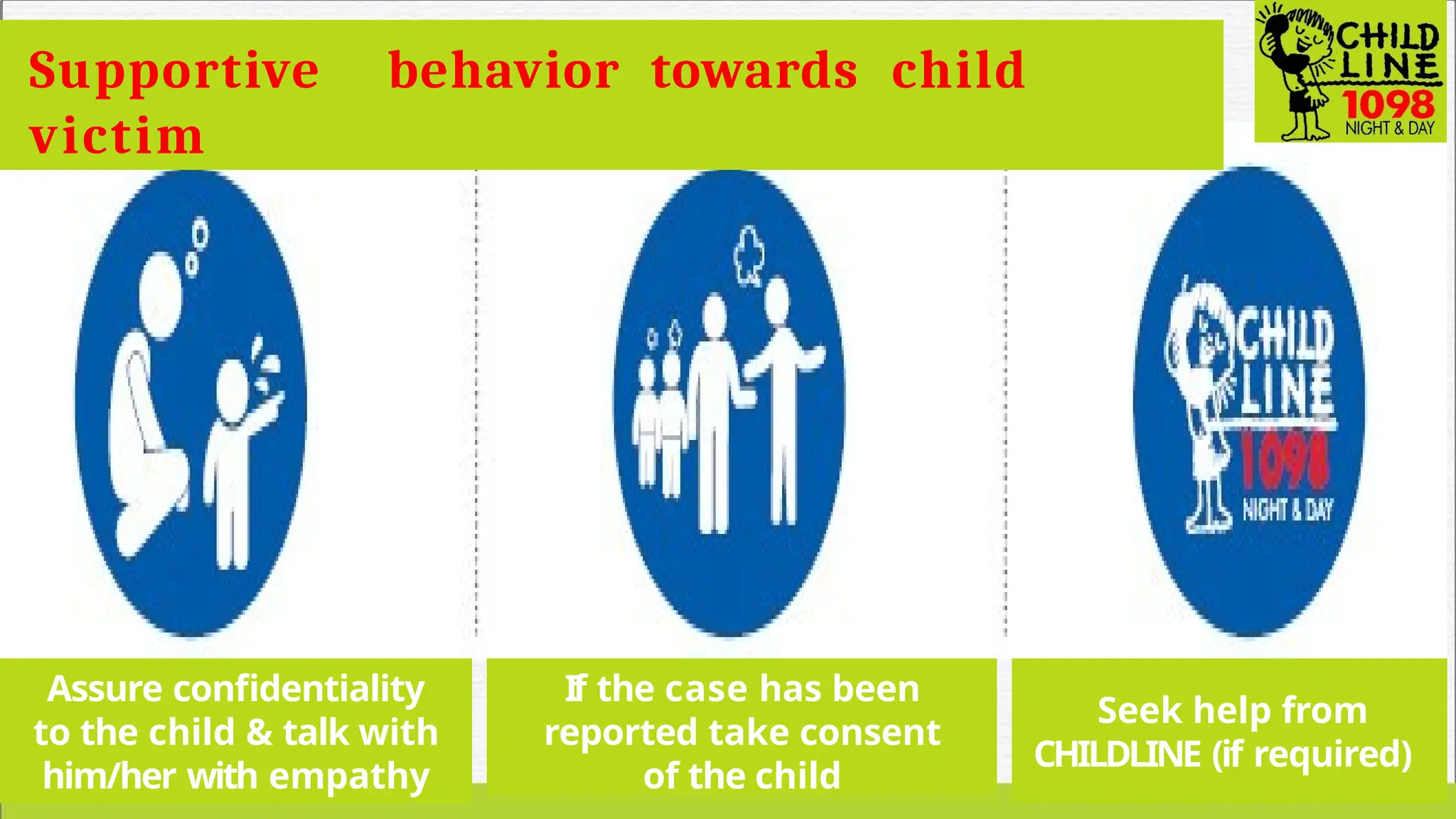 Supportive behavior towards child
victim
Assure confidentiality
to the child & talk with
him/her with empathy
If the case has been
reported take consent
of the child
Seek help from
CHILDLINE (if required)
 