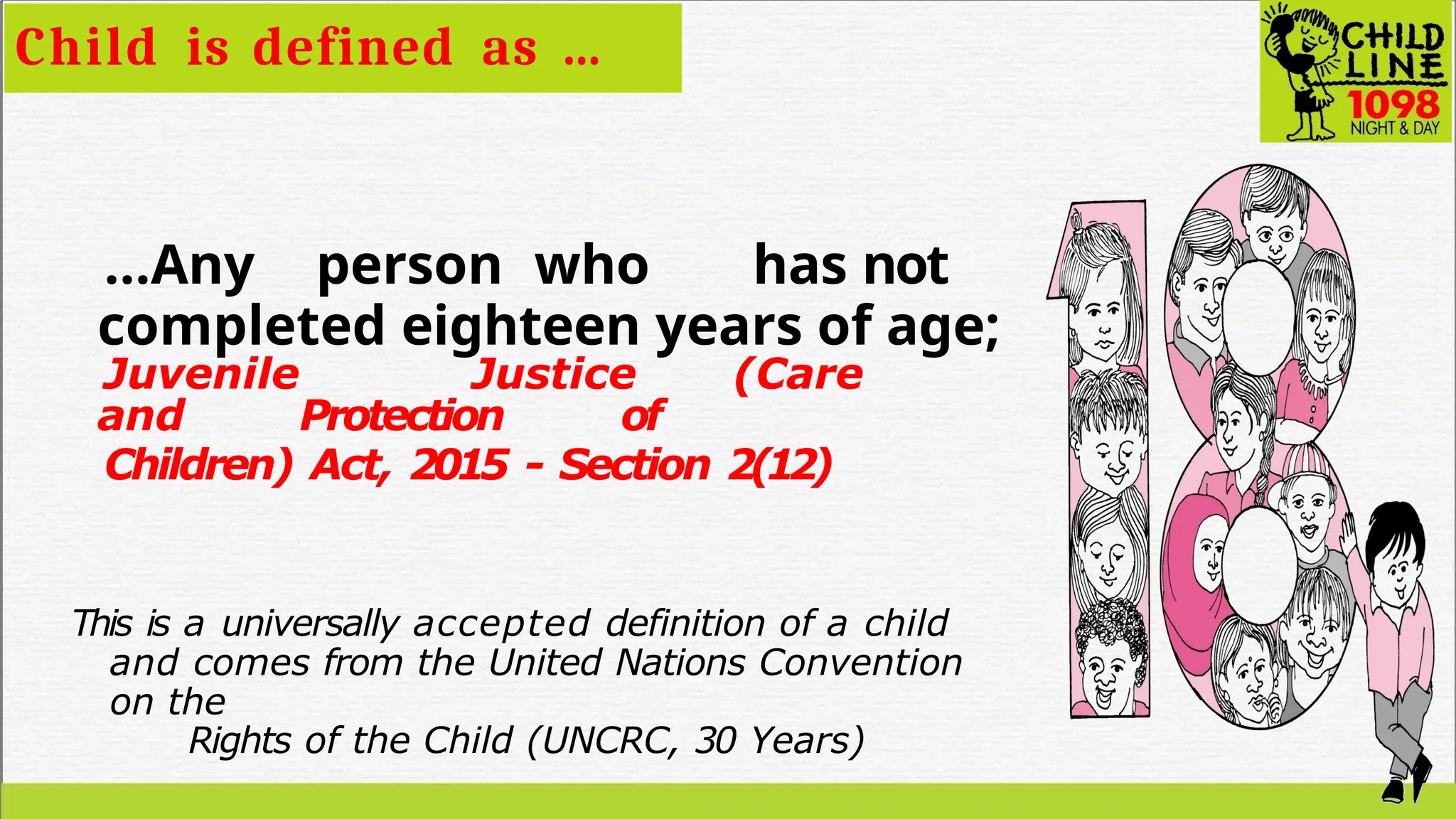 …Any person who has not
completed eighteen years of age;
Juvenile Justice (Care
and Protection of
Children) Act, 2015 - Section 2(12)
This is a universally accepted definition of a child
and comes from the United Nations Convention
on the
Rights of the Child (UNCRC, 30 Years)
Child is defined as …
 