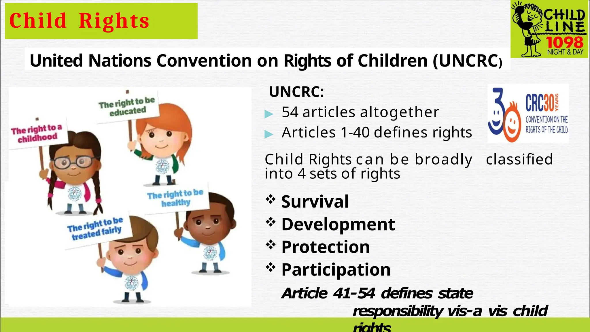 Child Rights
United Nations Convention on Rights of Children (UNCRC)
UNCRC:
▶ 54 articles altogether
▶ Articles 1-40 defines rights
Child Rights can be broadly classified
into 4 sets of rights
 Survival
 Development
 Protection
 Participation
Article 41-54 defines state
responsibility vis-a vis child
 