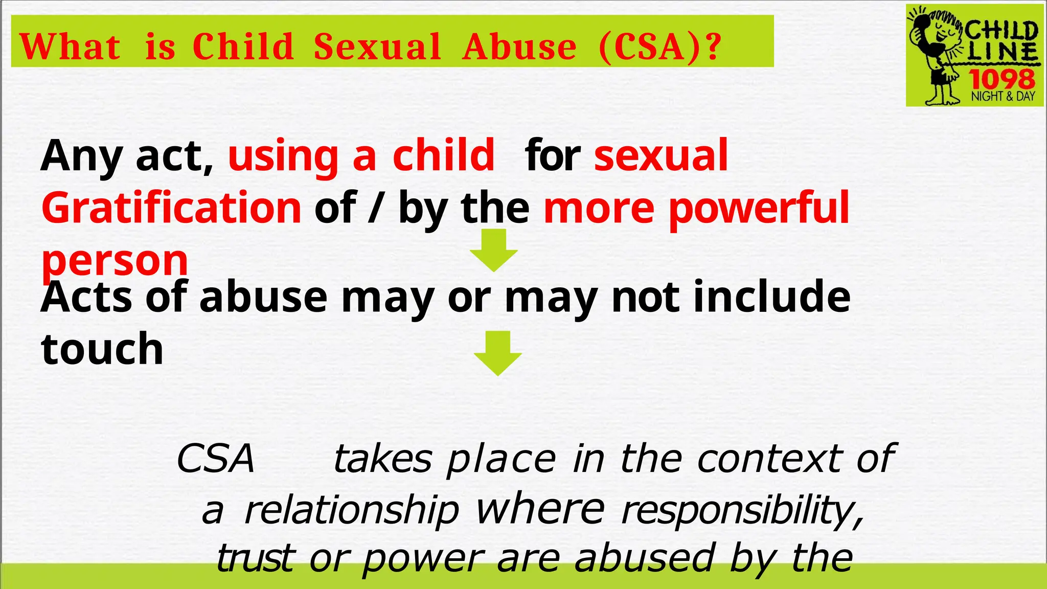 What is Child Sexual Abuse (CSA)?
Any act, using a child for sexual
Gratification of / by the more powerful
person
Acts of abuse may or may not include
touch
CSA takes place in the context of
a relationship where responsibility,
trust or power are abused by the
 