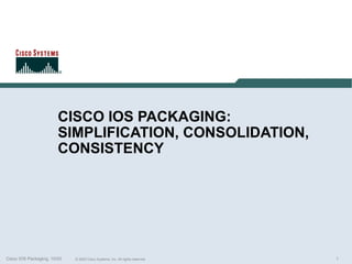 CISCO IOS PACKAGING:
                        SIMPLIFICATION, CONSOLIDATION,
                        CONSISTENCY




Cisco IOS Packaging, 10/03   © 2003 Cisco Systems, Inc. All rights reserved.   1
 