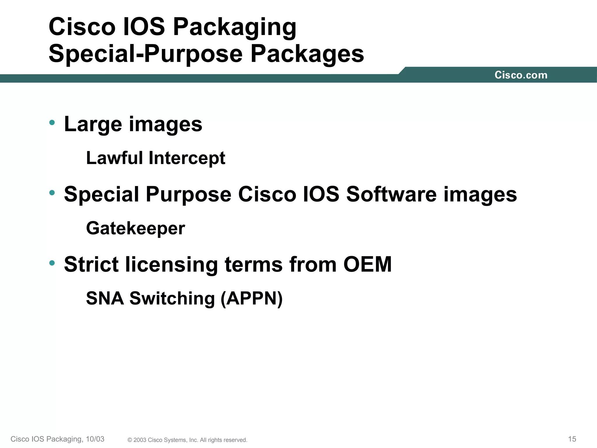 Cisco IOS Packaging
          Special-Purpose Packages

          • Large images
                    Lawful Intercept
          • Special Purpose Cisco IOS Software images
                    Gatekeeper
          • Strict licensing terms from OEM
                    SNA Switching (APPN)




Cisco IOS Packaging, 10/03   © 2003 Cisco Systems, Inc. All rights reserved.   15
 