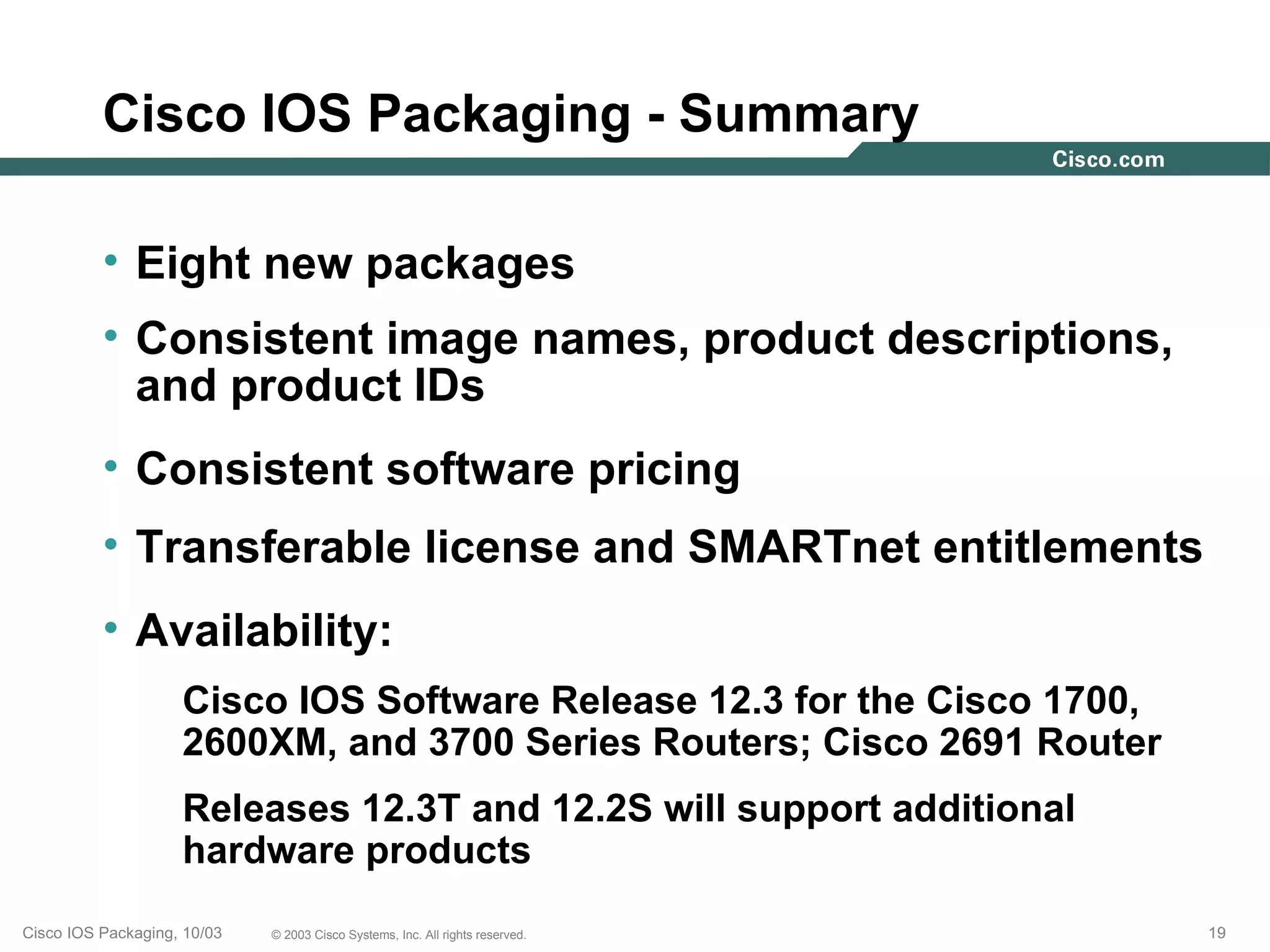 Cisco IOS Packaging - Summary

          • Eight new packages
          • Consistent image names, product descriptions,
            and product IDs
          • Consistent software pricing
          • Transferable license and SMARTnet entitlements
          • Availability:
                    Cisco IOS Software Release 12.3 for the Cisco 1700,
                    2600XM, and 3700 Series Routers; Cisco 2691 Router
                    Releases 12.3T and 12.2S will support additional
                    hardware products
Cisco IOS Packaging, 10/03   © 2003 Cisco Systems, Inc. All rights reserved.   19
 